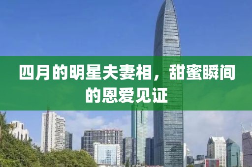 四月的明星夫妻相，甜蜜瞬间的恩爱见证