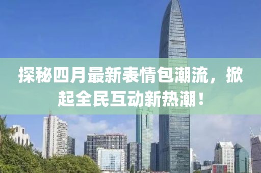 探秘四月最新表情包潮流，掀起全民互动新热潮！