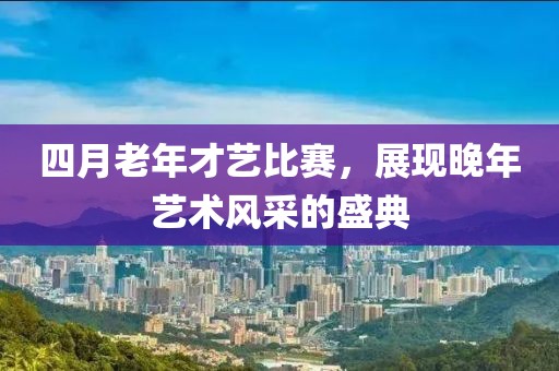 四月老年才艺比赛，展现晚年艺术风采的盛典