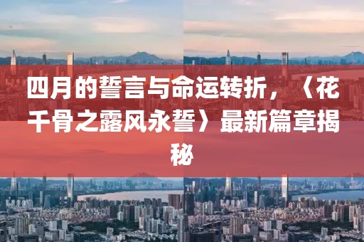 四月的誓言与命运转折，〈花千骨之露风永誓〉最新篇章揭秘