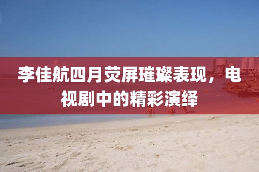 李佳航四月荧屏璀璨表现，电视剧中的精彩演绎