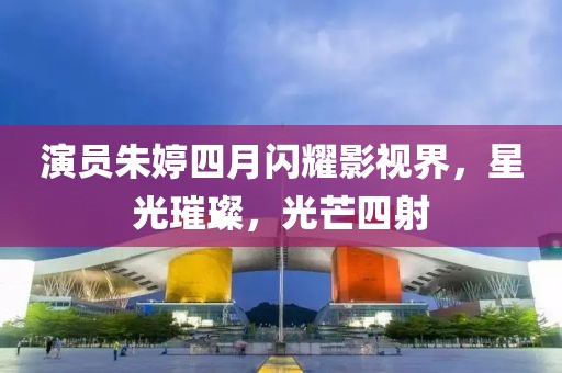 演员朱婷四月闪耀影视界，星光璀璨，光芒四射