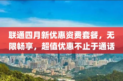 联通四月新优惠资费套餐，无限畅享，超值优惠不止于通话