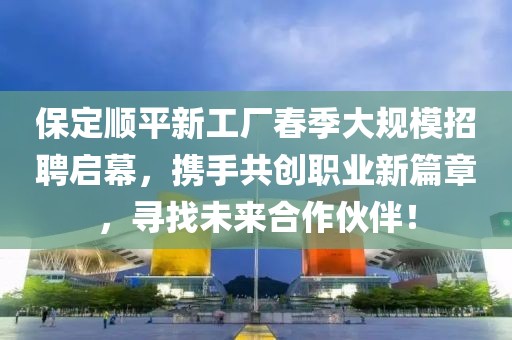 保定顺平新工厂春季大规模招聘启幕，携手共创职业新篇章，寻找未来合作伙伴！