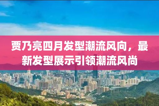 贾乃亮四月发型潮流风向，最新发型展示引领潮流风尚