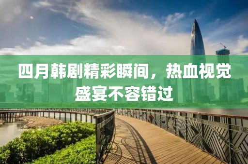 四月韩剧精彩瞬间，热血视觉盛宴不容错过