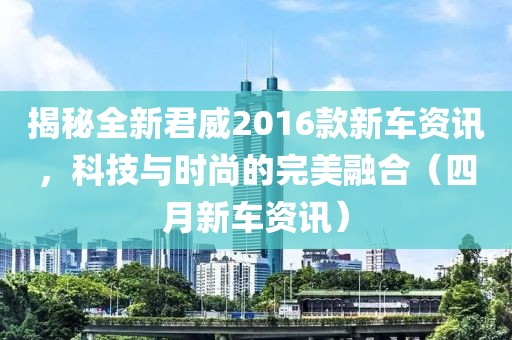 揭秘全新君威2016款新车资讯，科技与时尚的完美融合（四月新车资讯）