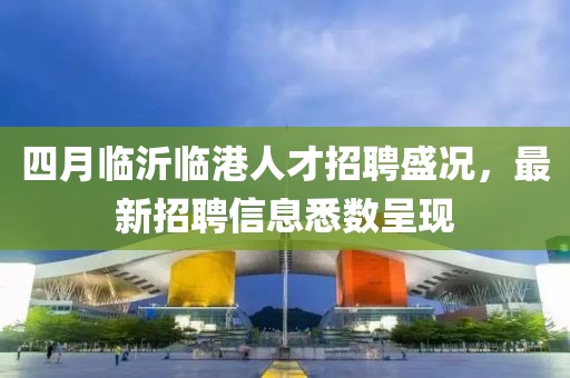 四月临沂临港人才招聘盛况，最新招聘信息悉数呈现