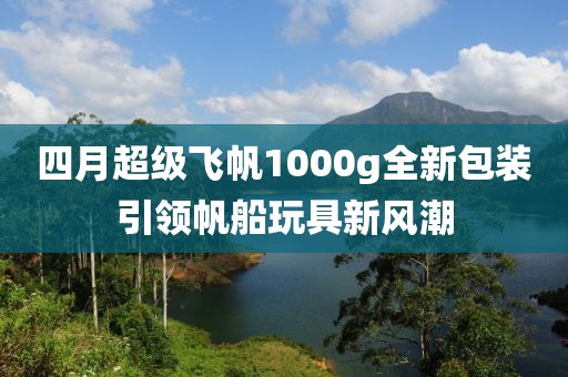 四月超级飞帆1000g全新包装引领帆船玩具新风潮