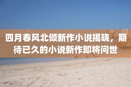 四月春风北倾新作小说揭晓，期待已久的小说新作即将问世