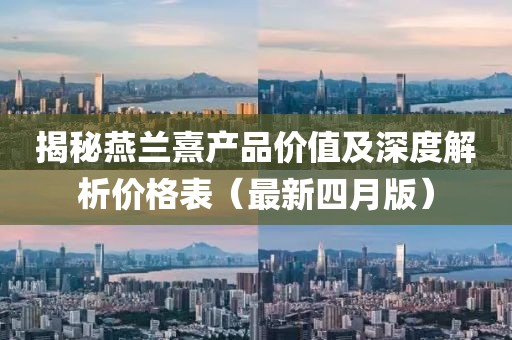 揭秘燕兰熹产品价值及深度解析价格表（最新四月版）