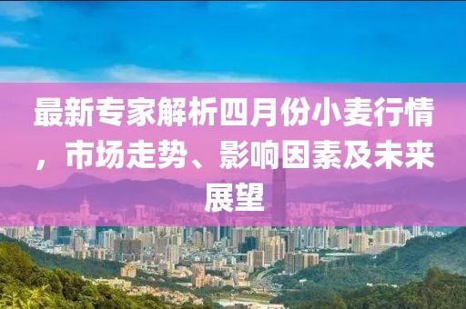 最新专家解析四月份小麦行情，市场走势、影响因素及未来展望