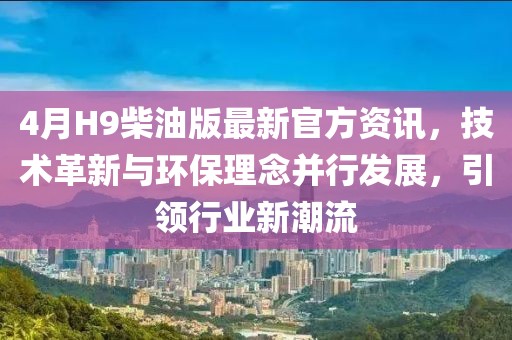 4月H9柴油版最新官方资讯，技术革新与环保理念并行发展，引领行业新潮流