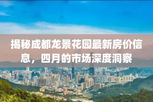 揭秘成都龙景花园最新房价信息，四月的市场深度洞察