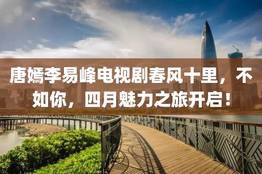 唐嫣李易峰电视剧春风十里，不如你，四月魅力之旅开启！