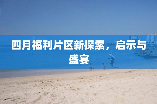 四月福利片区新探索，启示与盛宴