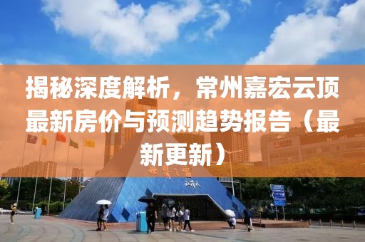 揭秘深度解析，常州嘉宏云顶最新房价与预测趋势报告（最新更新）
