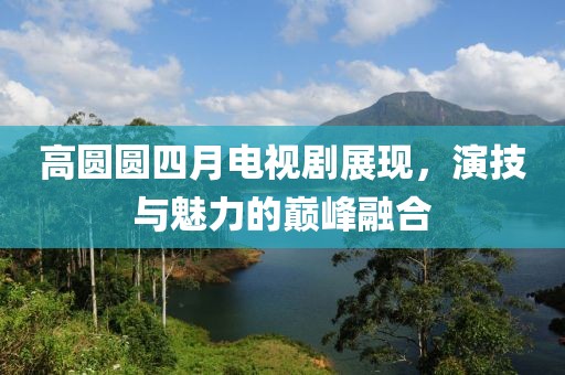 高圆圆四月电视剧展现，演技与魅力的巅峰融合