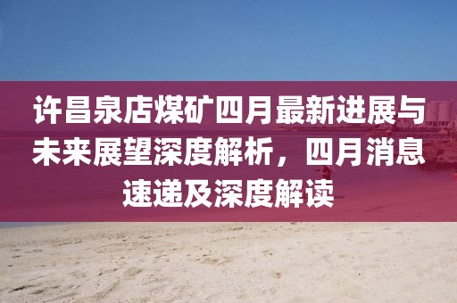 许昌泉店煤矿四月最新进展与未来展望深度解析，四月消息速递及深度解读