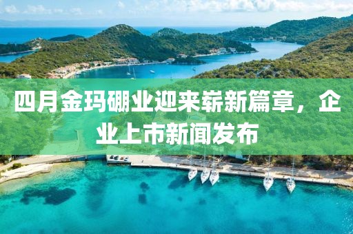 四月金玛硼业迎来崭新篇章，企业上市新闻发布