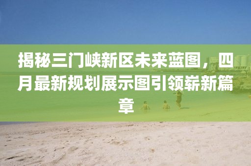 揭秘三门峡新区未来蓝图，四月最新规划展示图引领崭新篇章