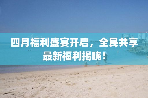 四月福利盛宴开启，全民共享最新福利揭晓！