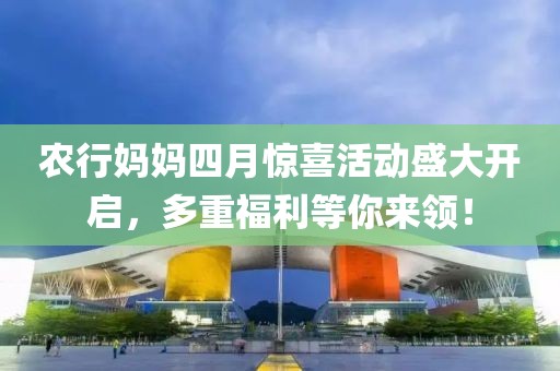 农行妈妈四月惊喜活动盛大开启，多重福利等你来领！