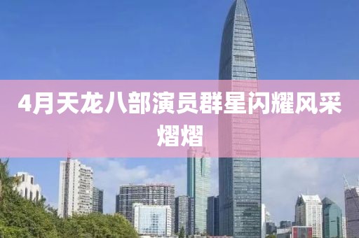 4月天龙八部演员群星闪耀风采熠熠