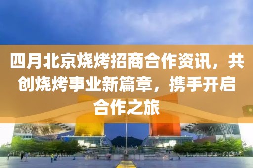 四月北京烧烤招商合作资讯，共创烧烤事业新篇章，携手开启合作之旅