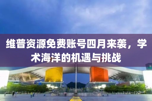 维普资源免费账号四月来袭，学术海洋的机遇与挑战