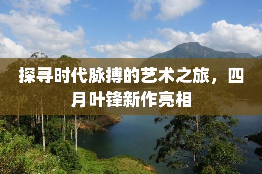 探寻时代脉搏的艺术之旅，四月叶锋新作亮相