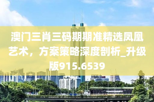 澳门三肖三码期期准精选凤凰艺术，方案策略深度剖析_升级版915.6539