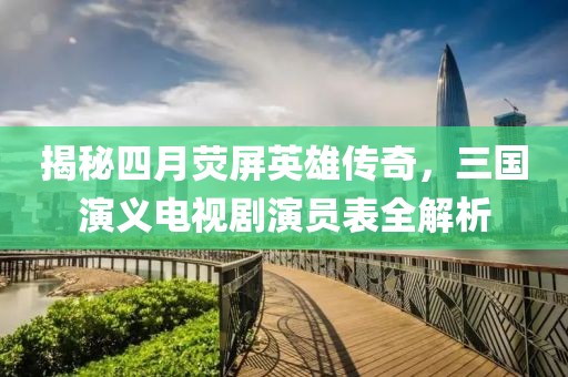 揭秘四月荧屏英雄传奇，三国演义电视剧演员表全解析