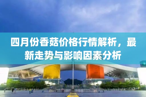 四月份香菇价格行情解析，最新走势与影响因素分析