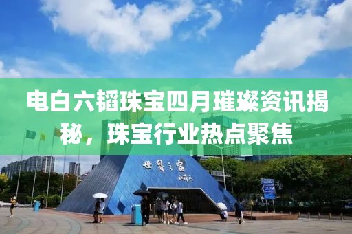 电白六韬珠宝四月璀璨资讯揭秘，珠宝行业热点聚焦
