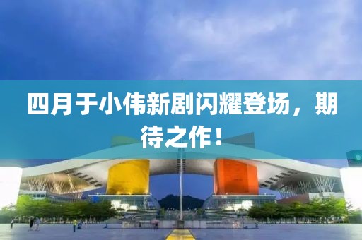 四月于小伟新剧闪耀登场，期待之作！