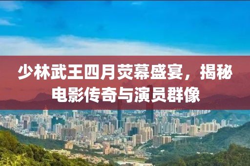 少林武王四月荧幕盛宴，揭秘电影传奇与演员群像