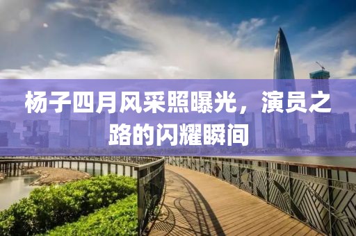 杨子四月风采照曝光，演员之路的闪耀瞬间