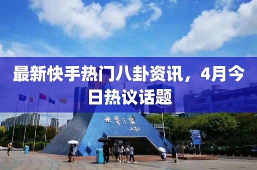 最新快手热门八卦资讯，4月今日热议话题