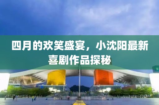 四月的欢笑盛宴，小沈阳最新喜剧作品探秘