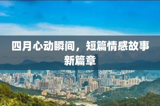 四月心动瞬间，短篇情感故事新篇章