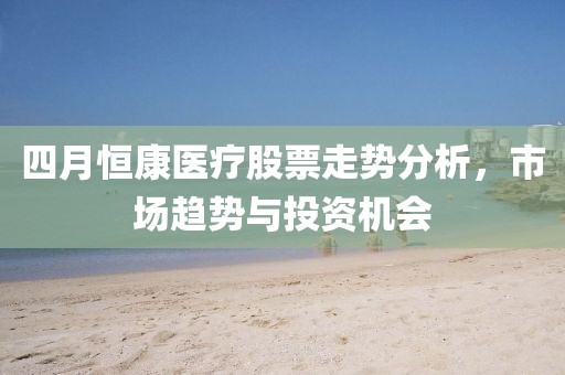 四月恒康医疗股票走势分析，市场趋势与投资机会