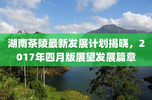 湖南茶陵最新发展计划揭晓，2017年四月版展望发展篇章