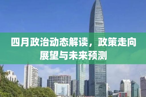 四月政治动态解读，政策走向展望与未来预测