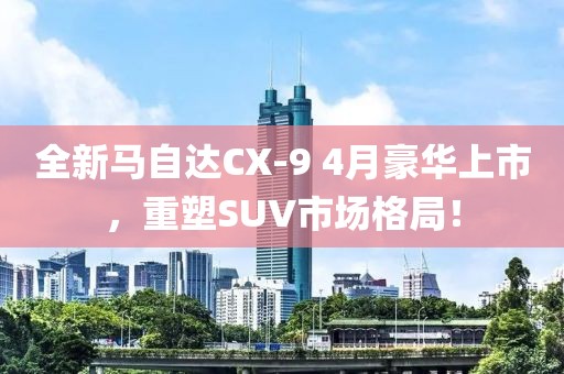 全新马自达CX-9 4月豪华上市，重塑SUV市场格局！