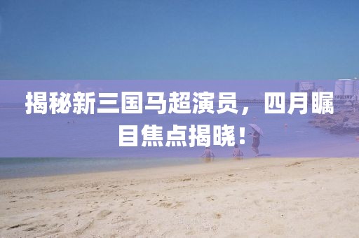 揭秘新三国马超演员，四月瞩目焦点揭晓！