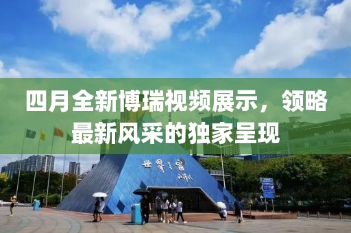四月全新博瑞视频展示，领略最新风采的独家呈现