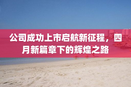 公司成功上市启航新征程，四月新篇章下的辉煌之路