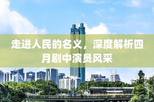 走进人民的名义，深度解析四月剧中演员风采