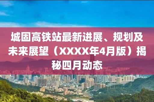 城固高铁站最新进展、规划及未来展望（XXXX年4月版）揭秘四月动态